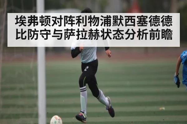 埃弗顿对阵利物浦默西塞德德比防守与萨拉赫状态分析前瞻